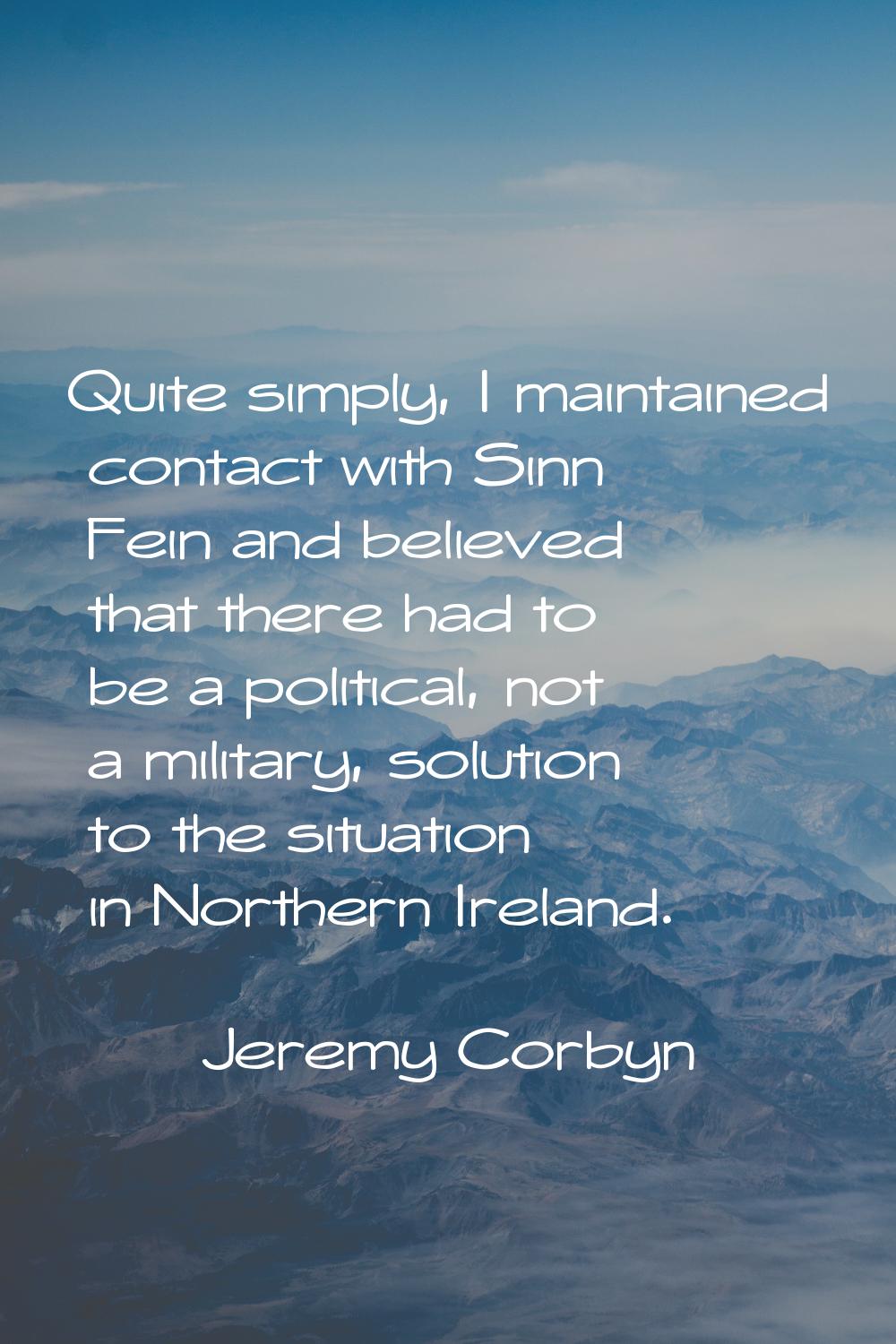 Quite simply, I maintained contact with Sinn Fein and believed that there had to be a political, no