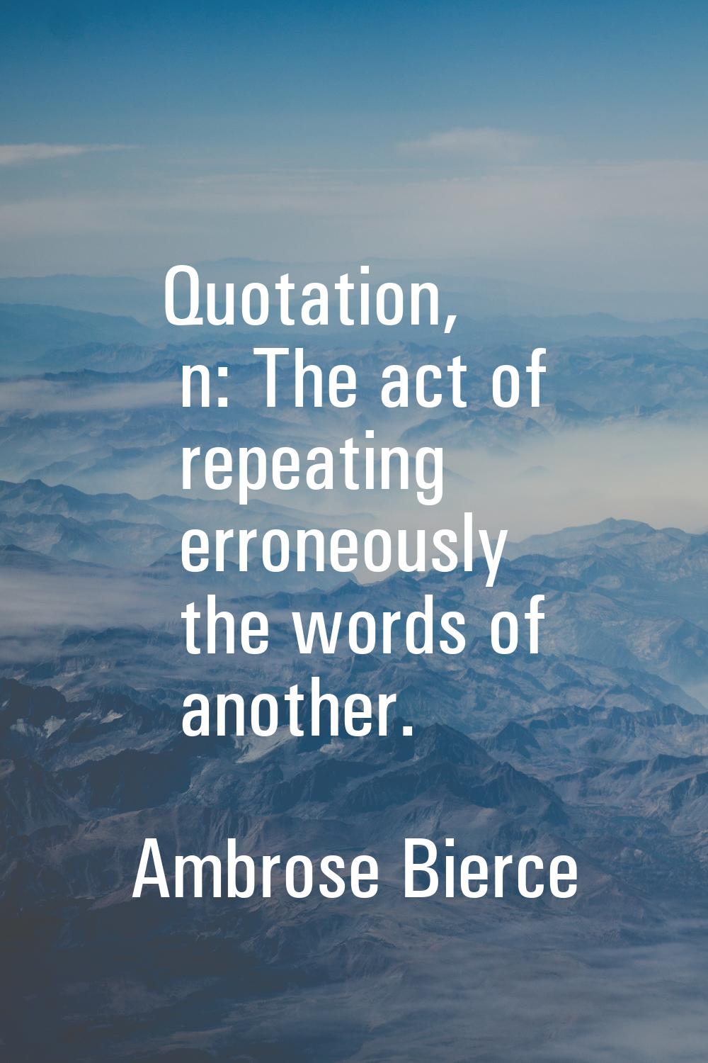 Quotation, n: The act of repeating erroneously the words of another.