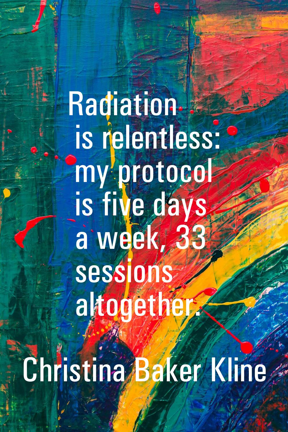 Radiation is relentless: my protocol is five days a week, 33 sessions altogether.