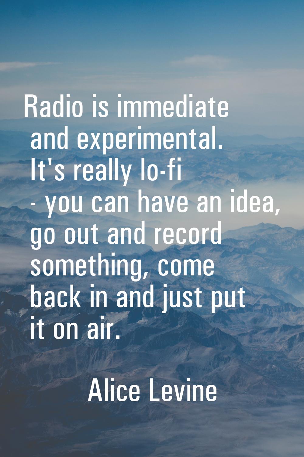Radio is immediate and experimental. It's really lo-fi - you can have an idea, go out and record so