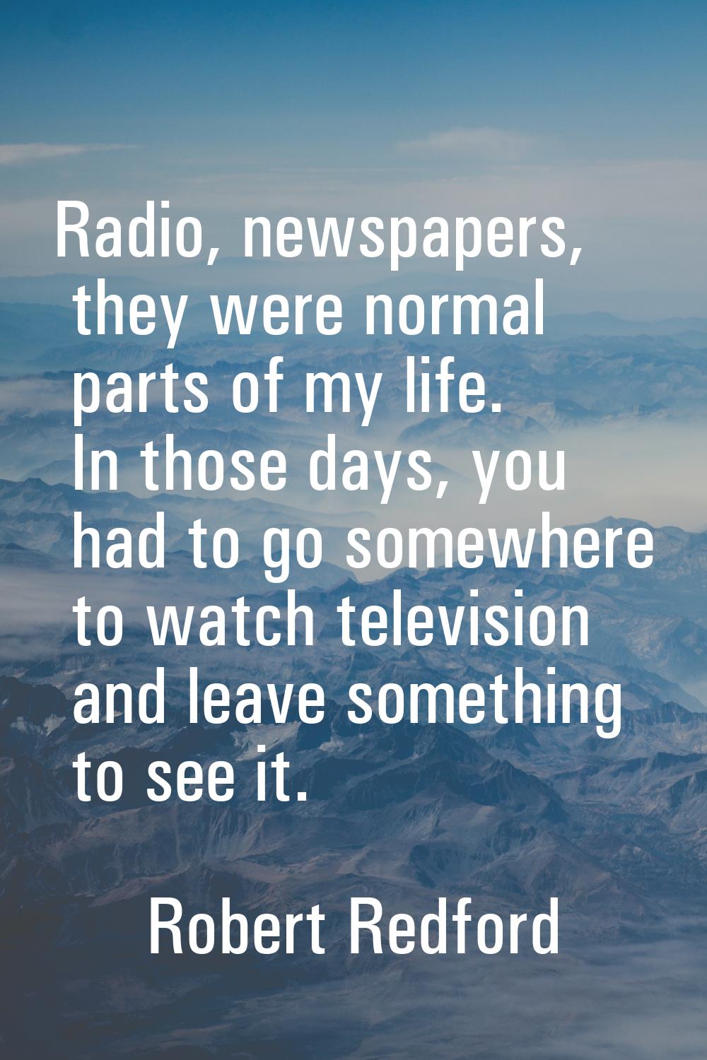 Radio, newspapers, they were normal parts of my life. In those days, you had to go somewhere to wat