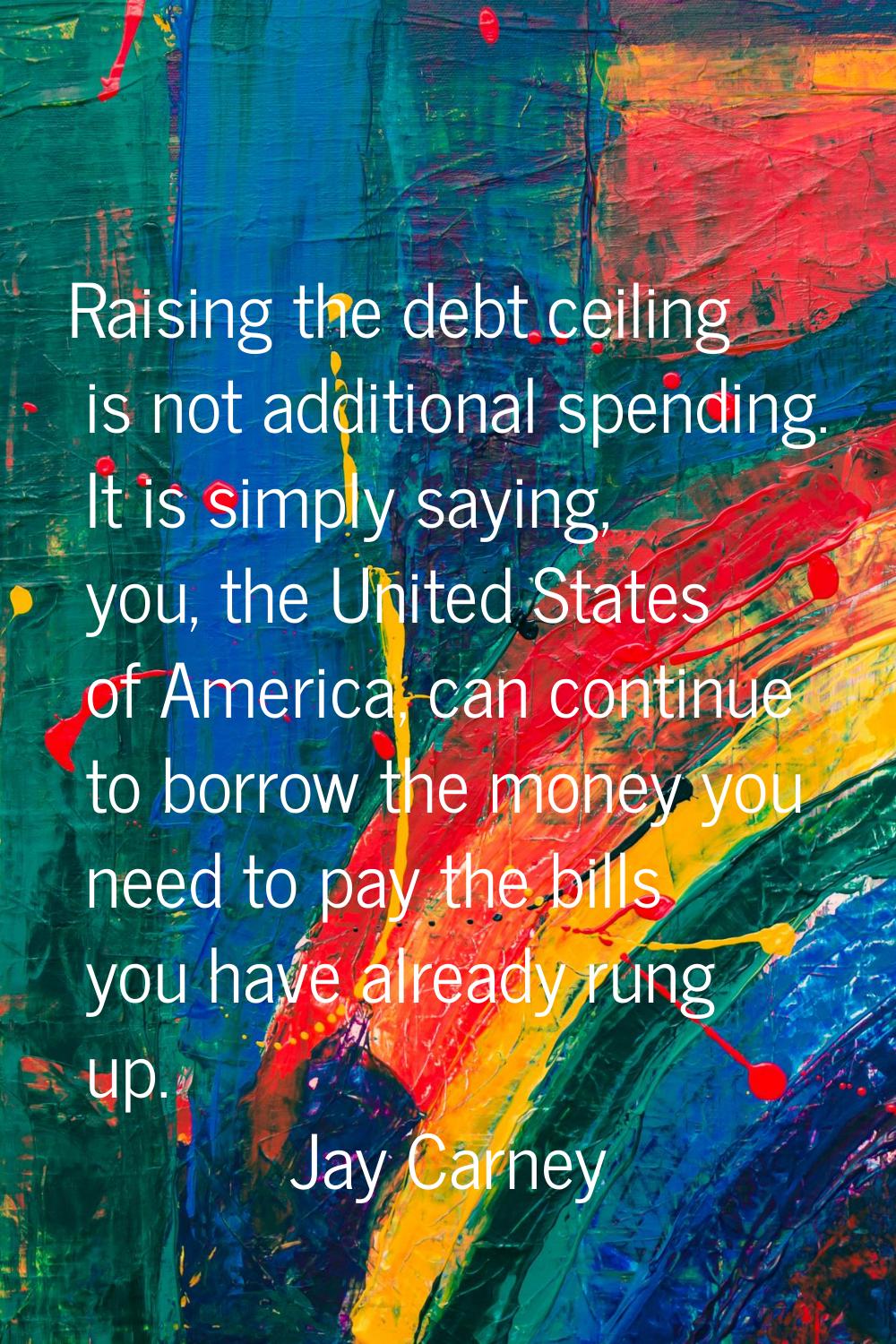 Raising the debt ceiling is not additional spending. It is simply saying, you, the United States of