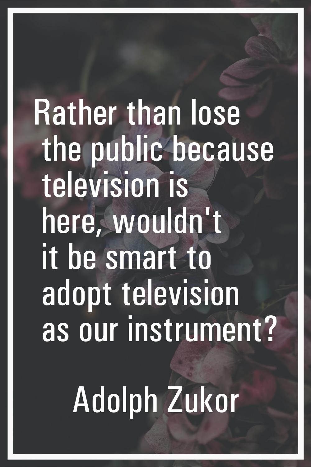 Rather than lose the public because television is here, wouldn't it be smart to adopt television as