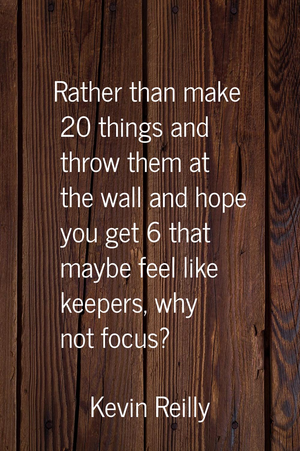 Rather than make 20 things and throw them at the wall and hope you get 6 that maybe feel like keepe