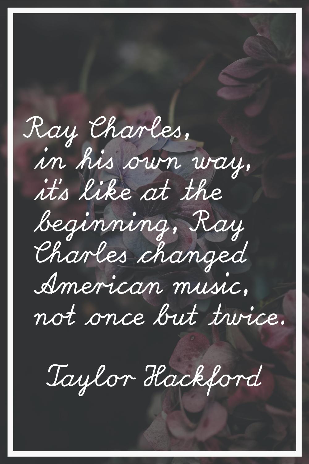 Ray Charles, in his own way, it's like at the beginning, Ray Charles changed American music, not on