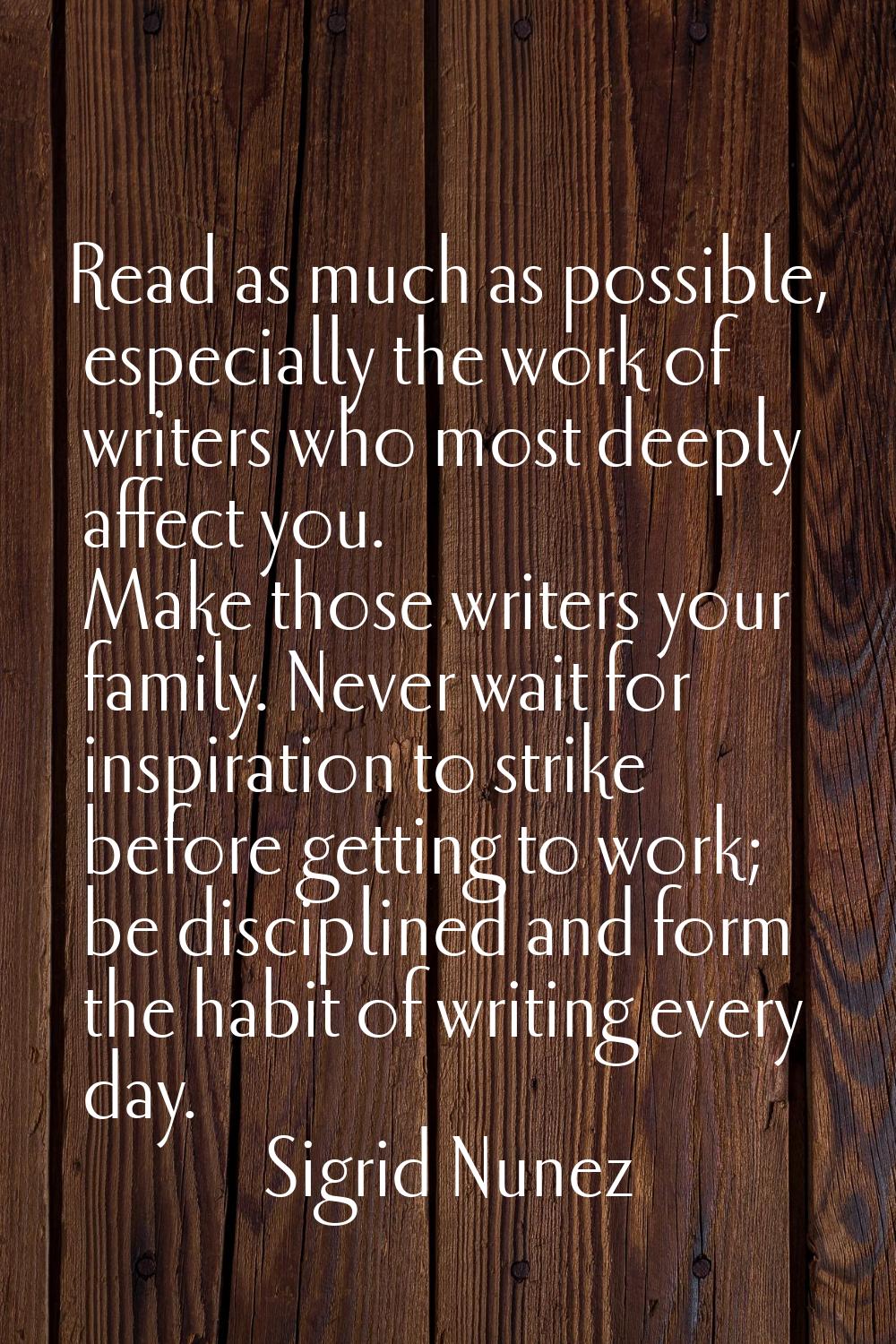 Read as much as possible, especially the work of writers who most deeply affect you. Make those wri