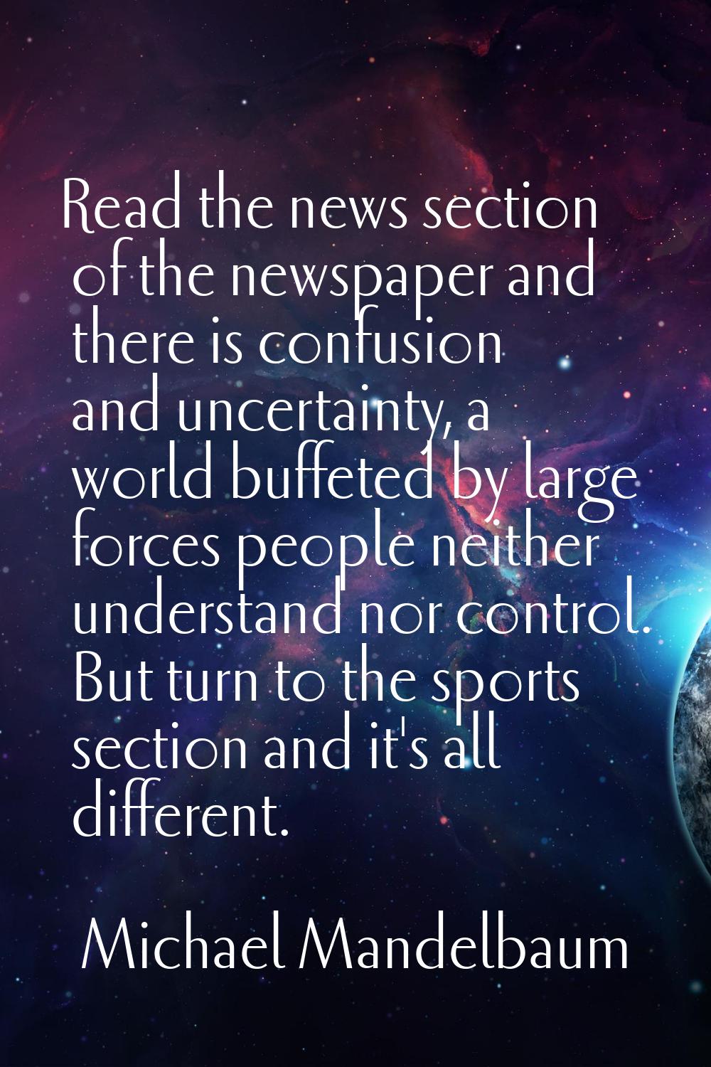 Read the news section of the newspaper and there is confusion and uncertainty, a world buffeted by 