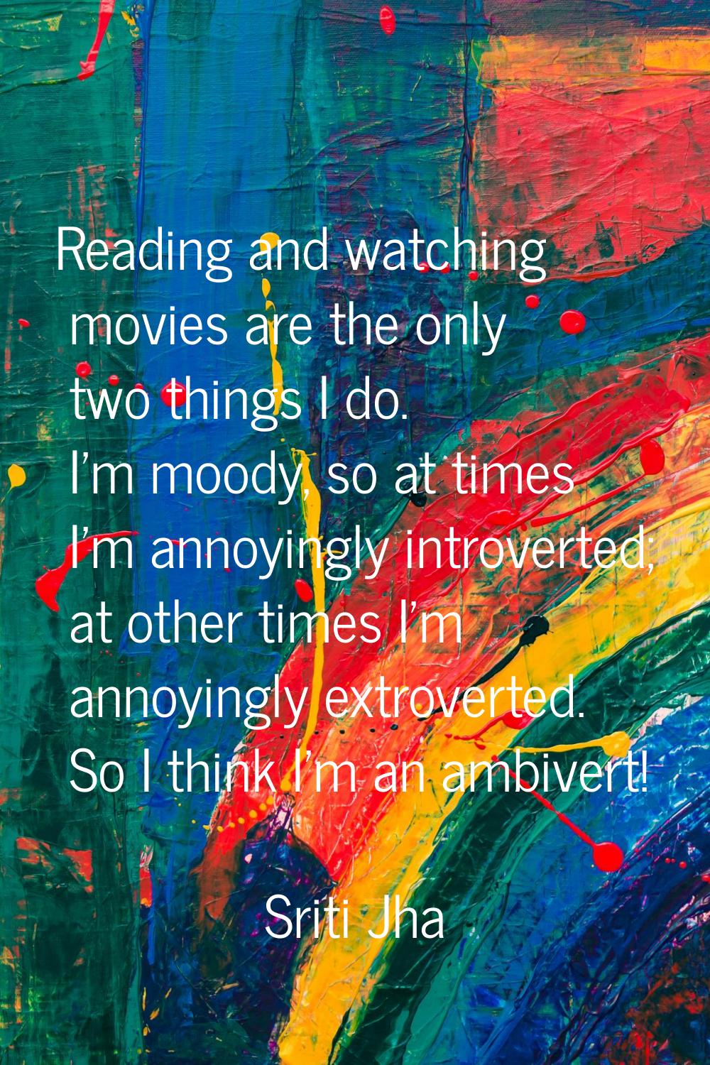 Reading and watching movies are the only two things I do. I'm moody, so at times I'm annoyingly int