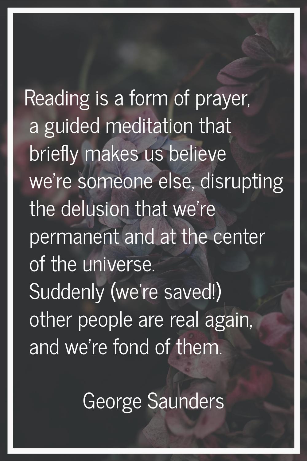 Reading is a form of prayer, a guided meditation that briefly makes us believe we're someone else, 