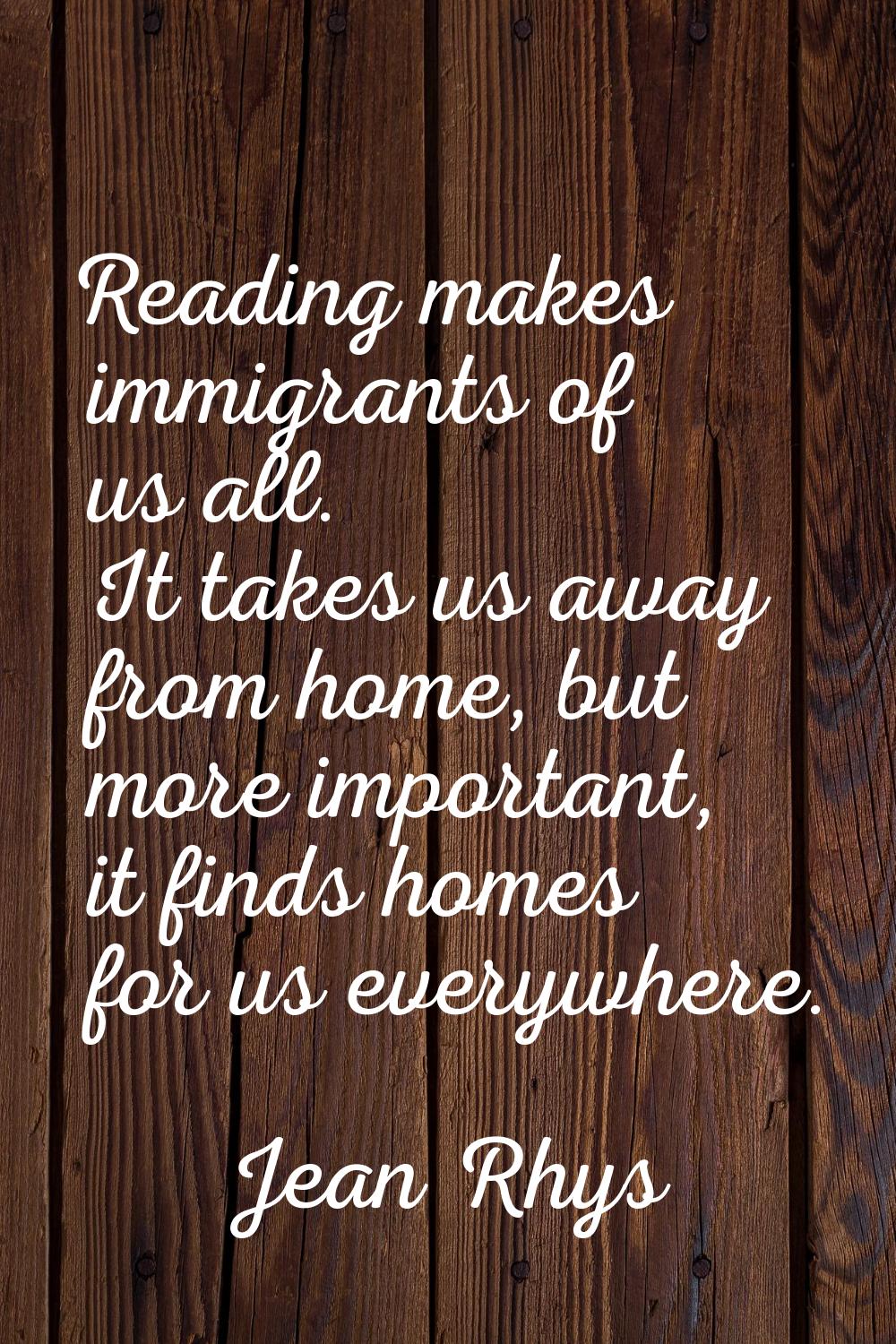 Reading makes immigrants of us all. It takes us away from home, but more important, it finds homes 