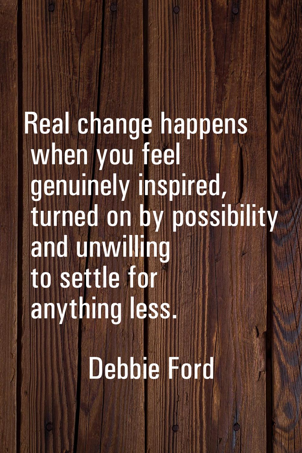 Real change happens when you feel genuinely inspired, turned on by possibility and unwilling to set