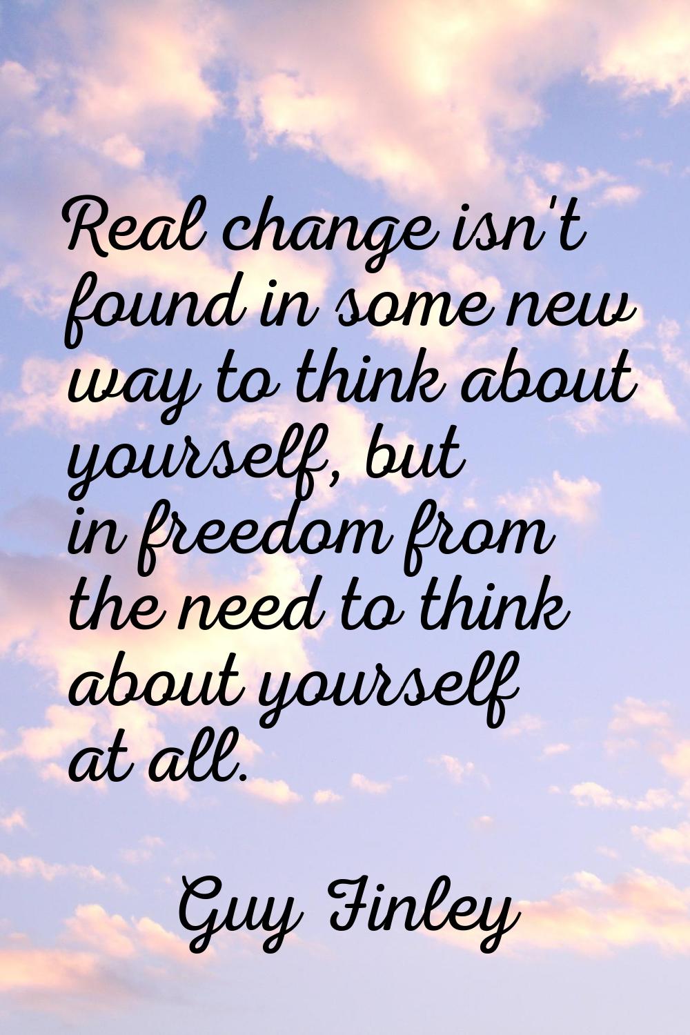 Real change isn't found in some new way to think about yourself, but in freedom from the need to th