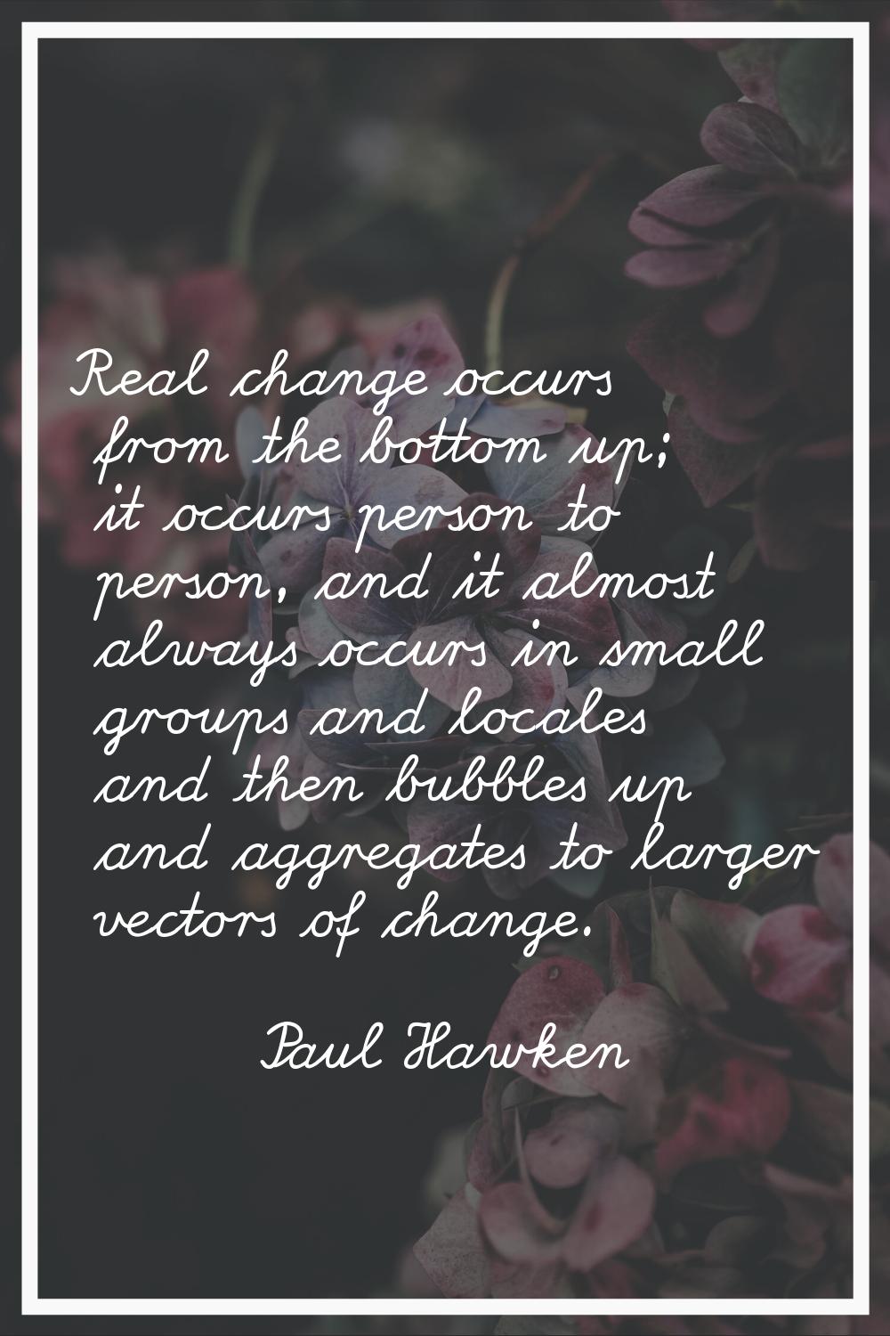 Real change occurs from the bottom up; it occurs person to person, and it almost always occurs in s