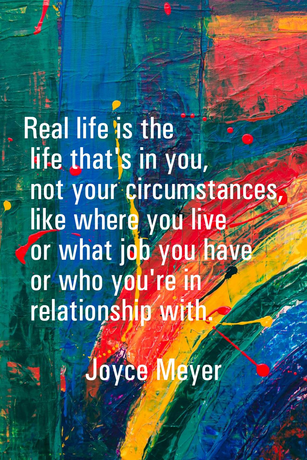 Real life is the life that's in you, not your circumstances, like where you live or what job you ha