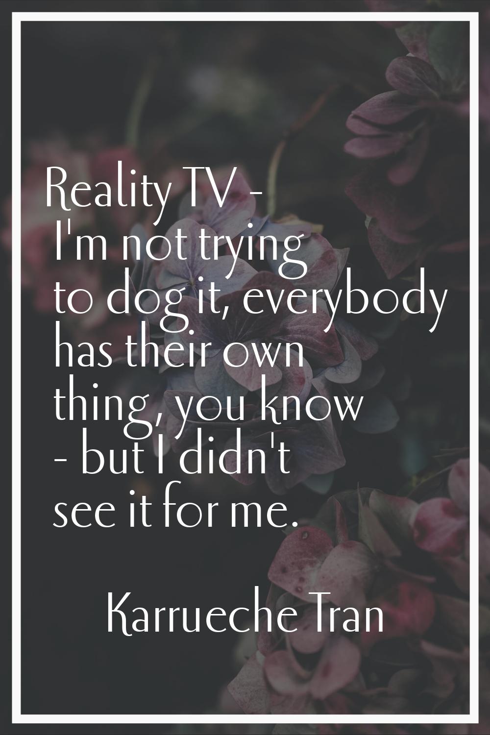 Reality TV - I'm not trying to dog it, everybody has their own thing, you know - but I didn't see i