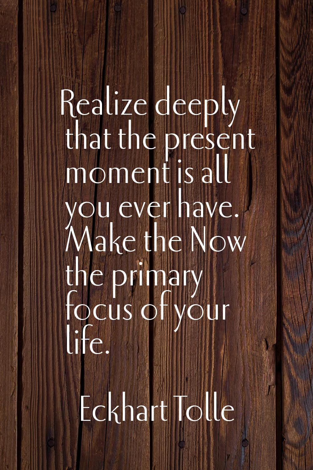 Realize deeply that the present moment is all you ever have. Make the Now the primary focus of your