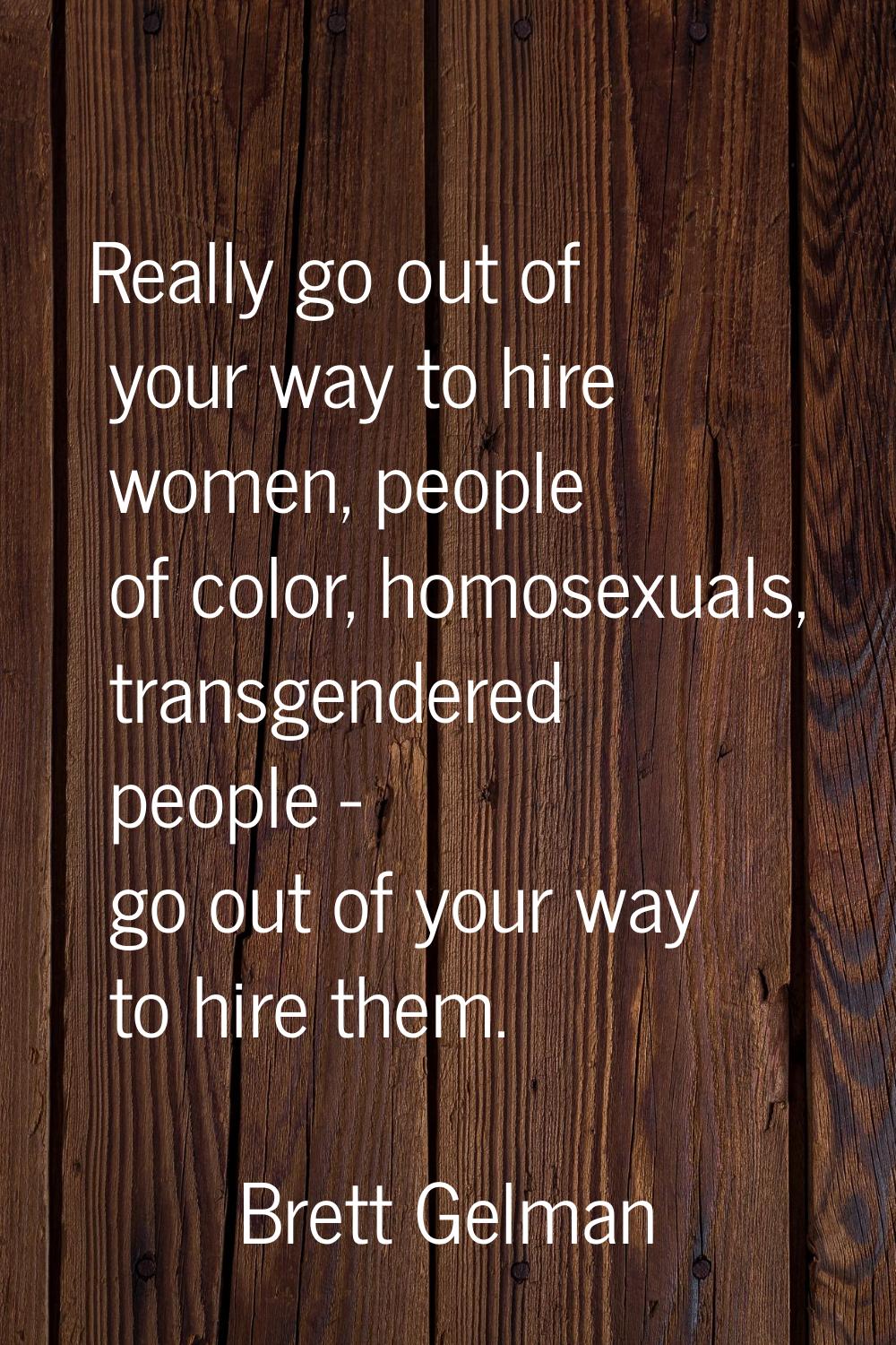 Really go out of your way to hire women, people of color, homosexuals, transgendered people - go ou