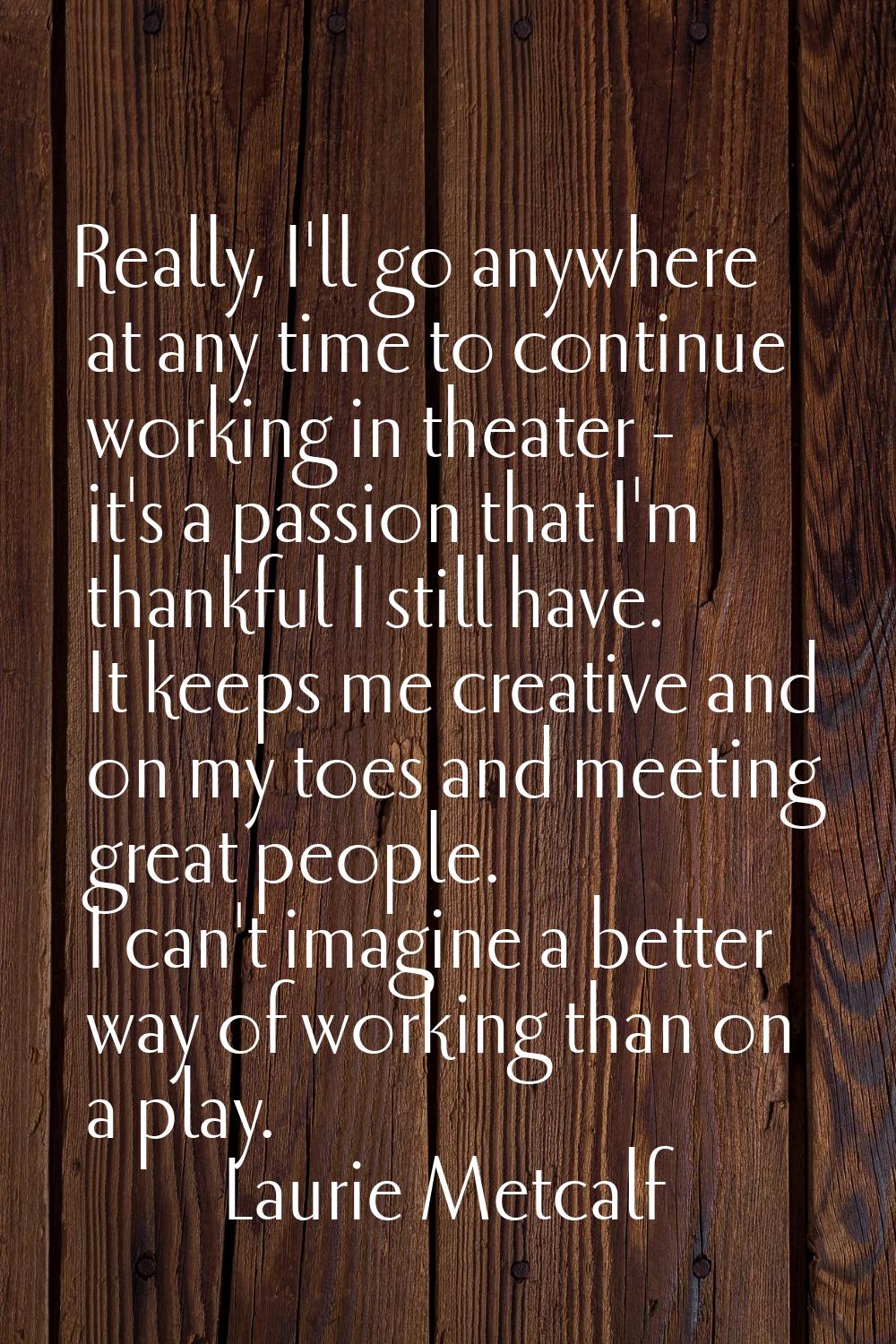 Really, I'll go anywhere at any time to continue working in theater - it's a passion that I'm thank