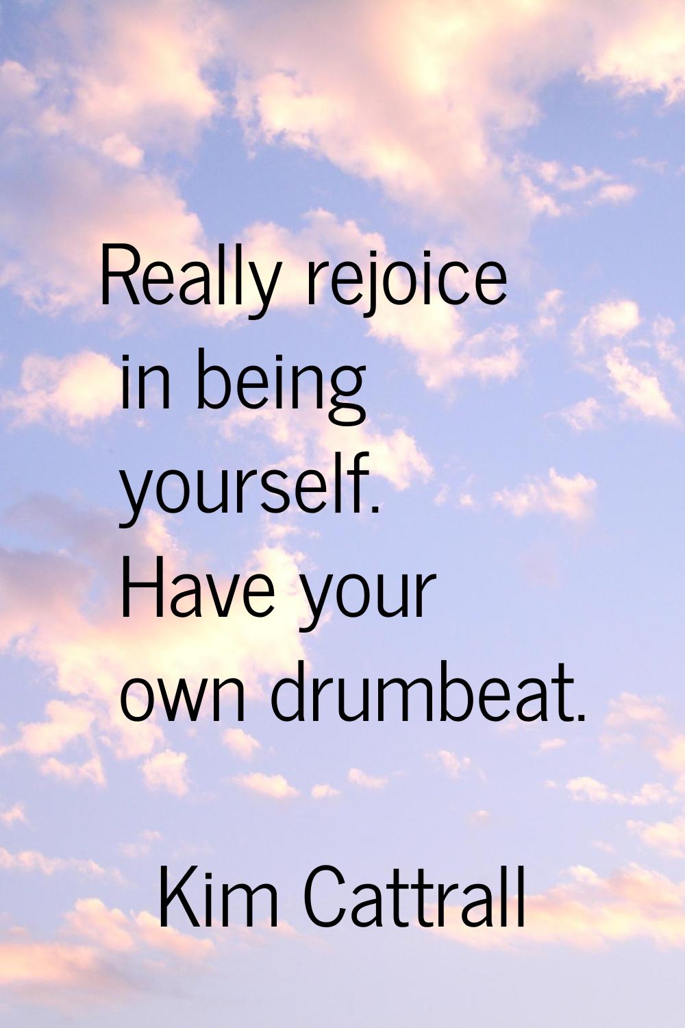 Really rejoice in being yourself. Have your own drumbeat.