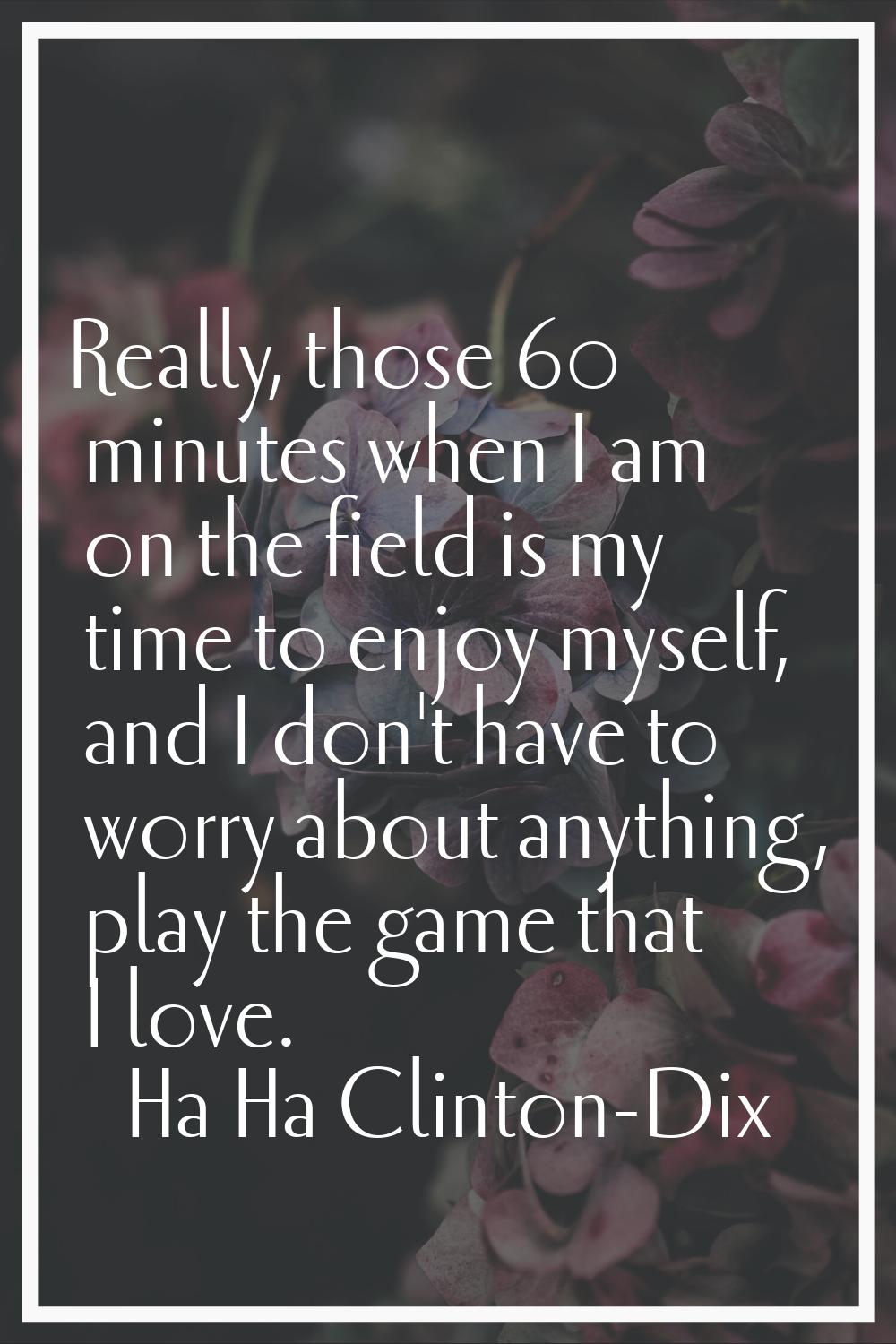 Really, those 60 minutes when I am on the field is my time to enjoy myself, and I don't have to wor