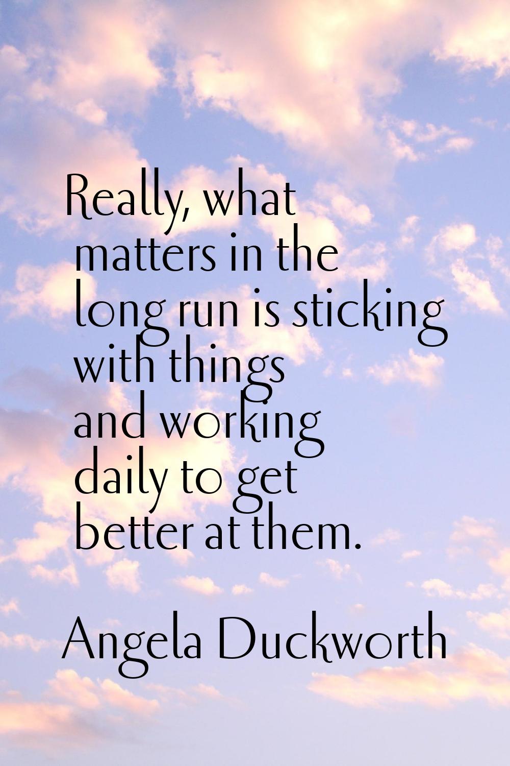Really, what matters in the long run is sticking with things and working daily to get better at the