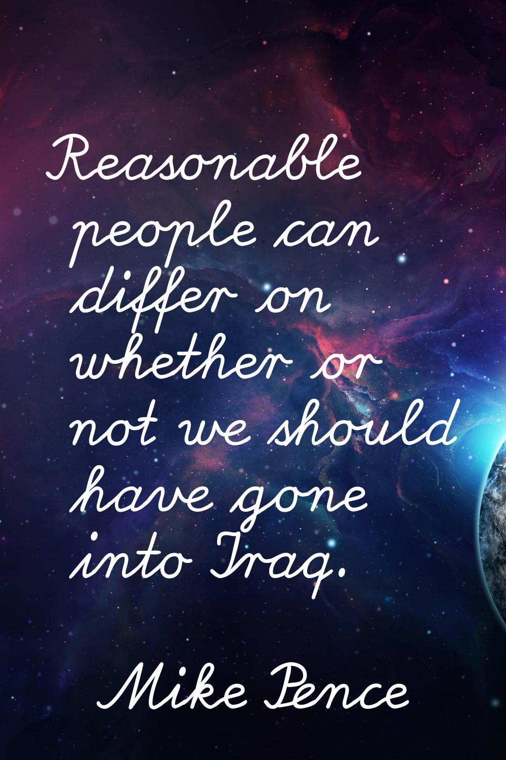 Reasonable people can differ on whether or not we should have gone into Iraq.