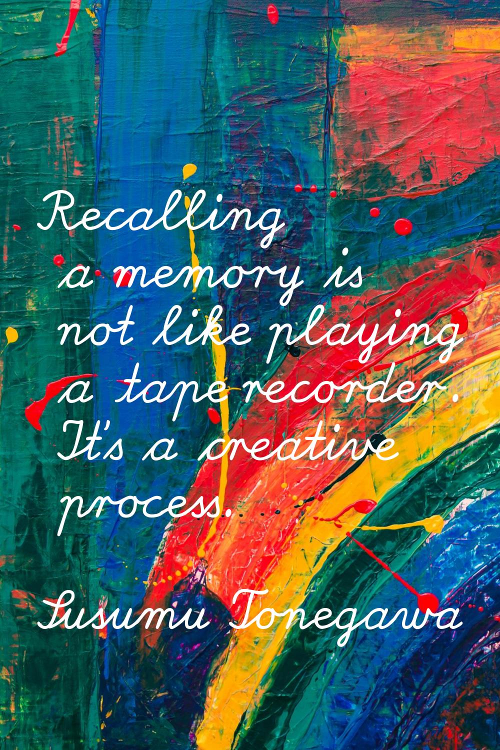 Recalling a memory is not like playing a tape recorder. It's a creative process.