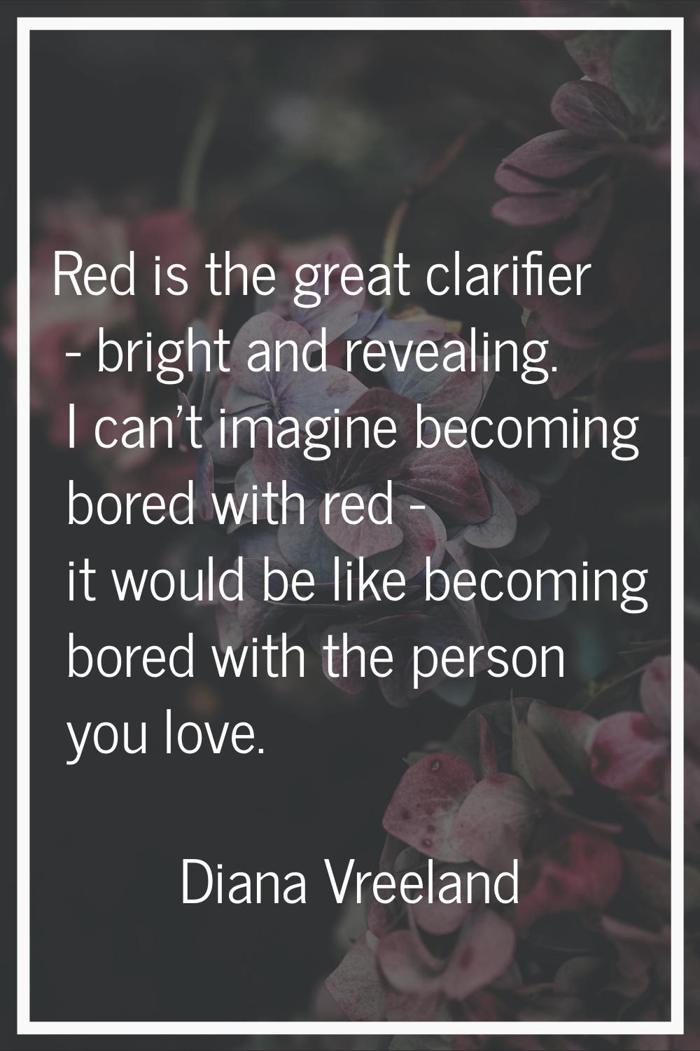 Red is the great clarifier - bright and revealing. I can't imagine becoming bored with red - it wou