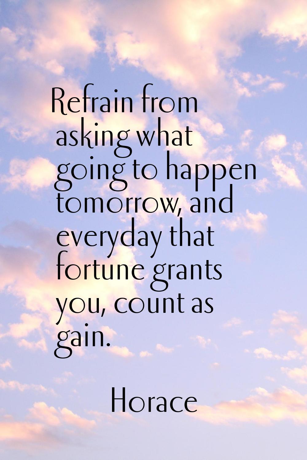 Refrain from asking what going to happen tomorrow, and everyday that fortune grants you, count as g