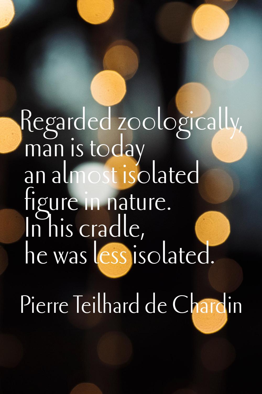 Regarded zoologically, man is today an almost isolated figure in nature. In his cradle, he was less