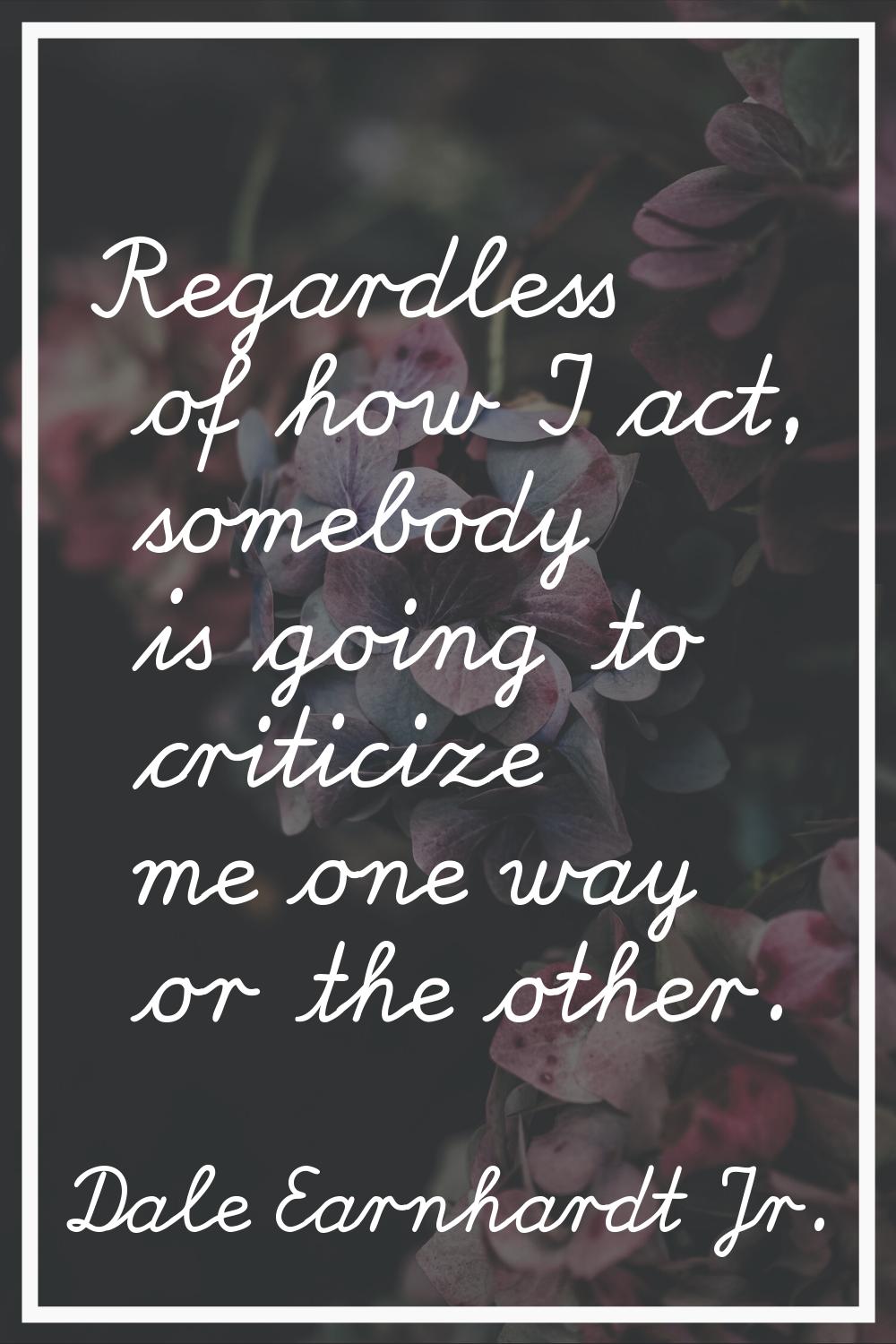 Regardless of how I act, somebody is going to criticize me one way or the other.