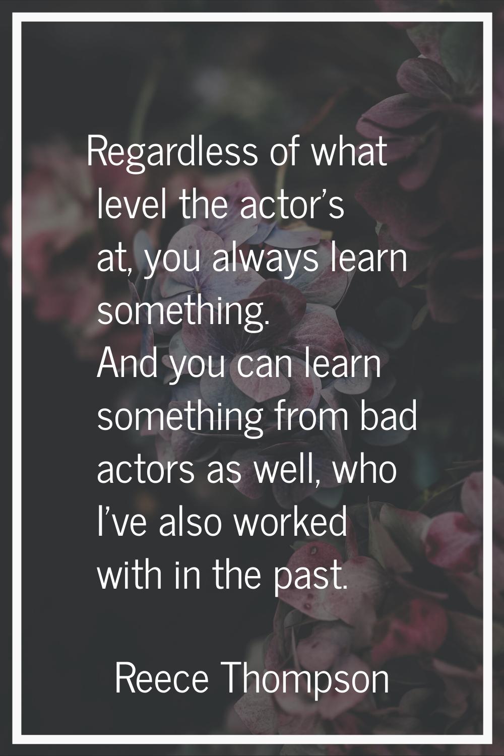 Regardless of what level the actor's at, you always learn something. And you can learn something fr
