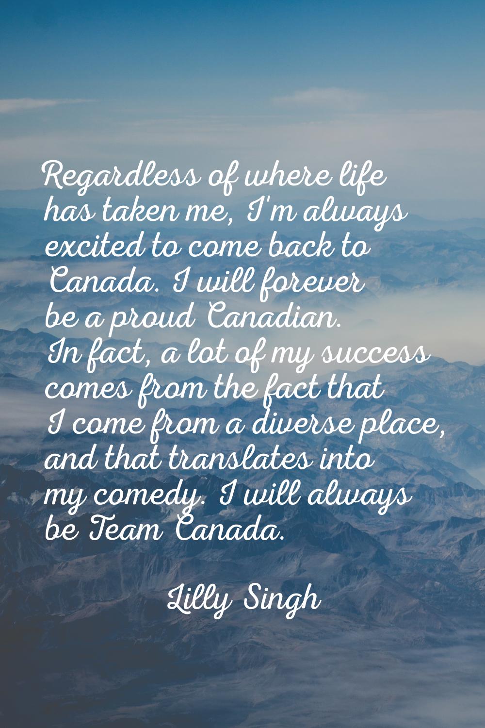 Regardless of where life has taken me, I'm always excited to come back to Canada. I will forever be