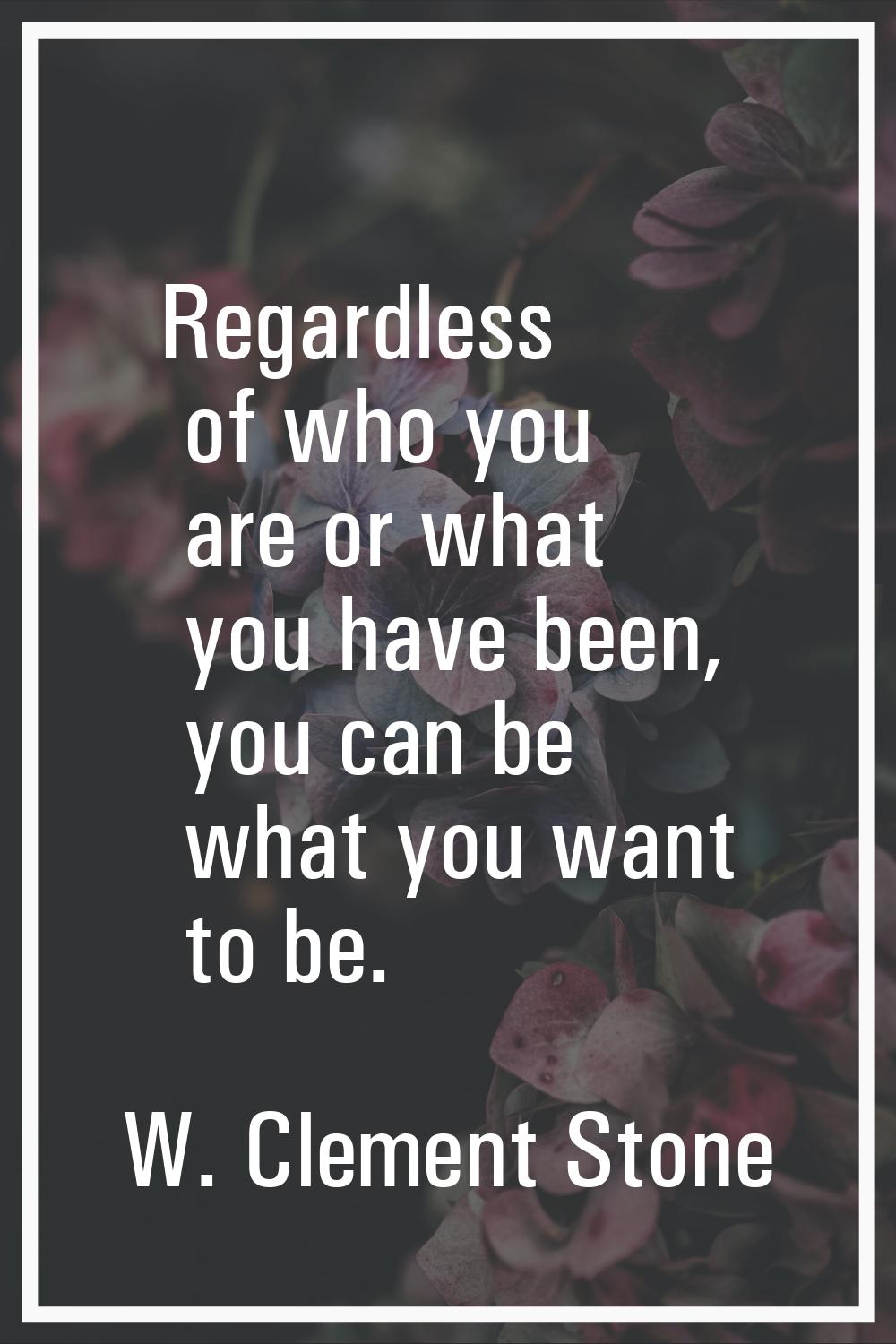 Regardless of who you are or what you have been, you can be what you want to be.