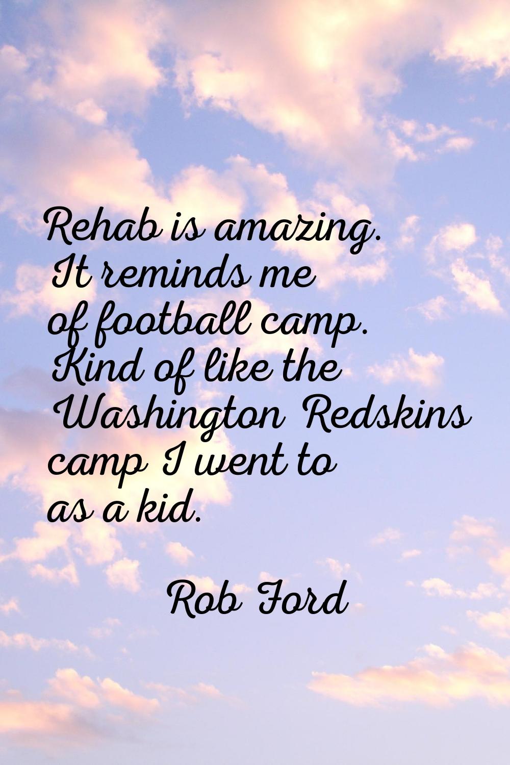 Rehab is amazing. It reminds me of football camp. Kind of like the Washington Redskins camp I went 
