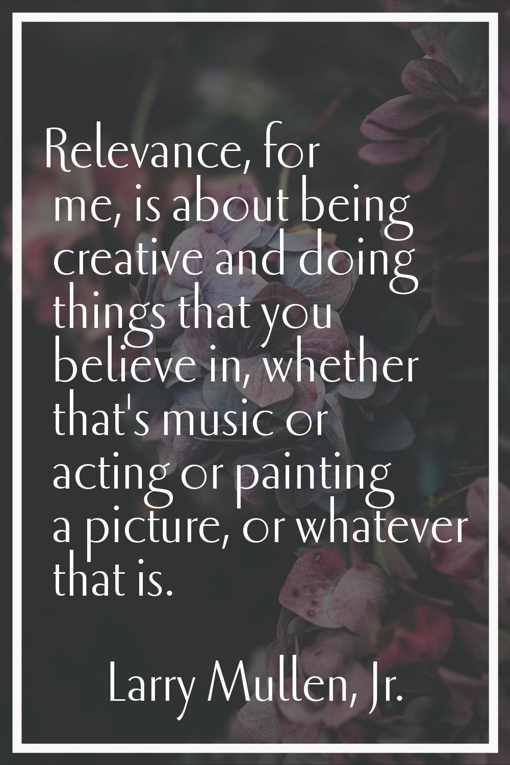 Relevance, for me, is about being creative and doing things that you believe in, whether that's mus