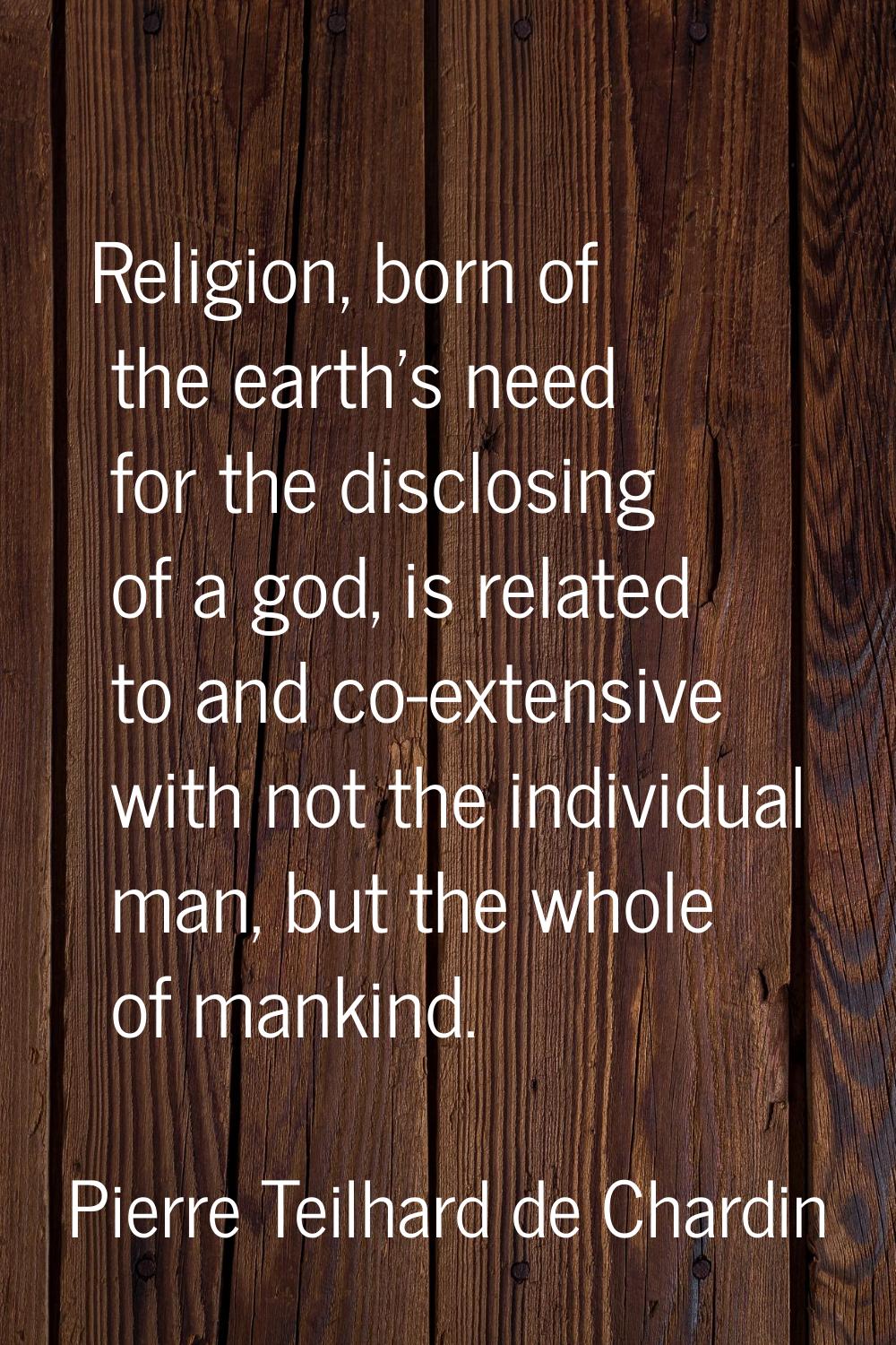 Religion, born of the earth's need for the disclosing of a god, is related to and co-extensive with