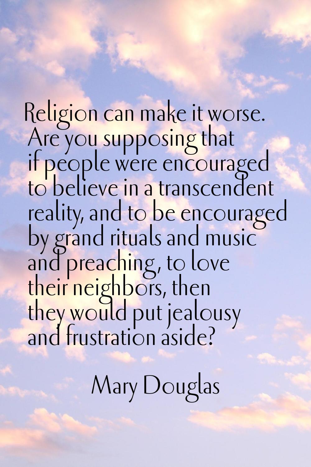 Religion can make it worse. Are you supposing that if people were encouraged to believe in a transc