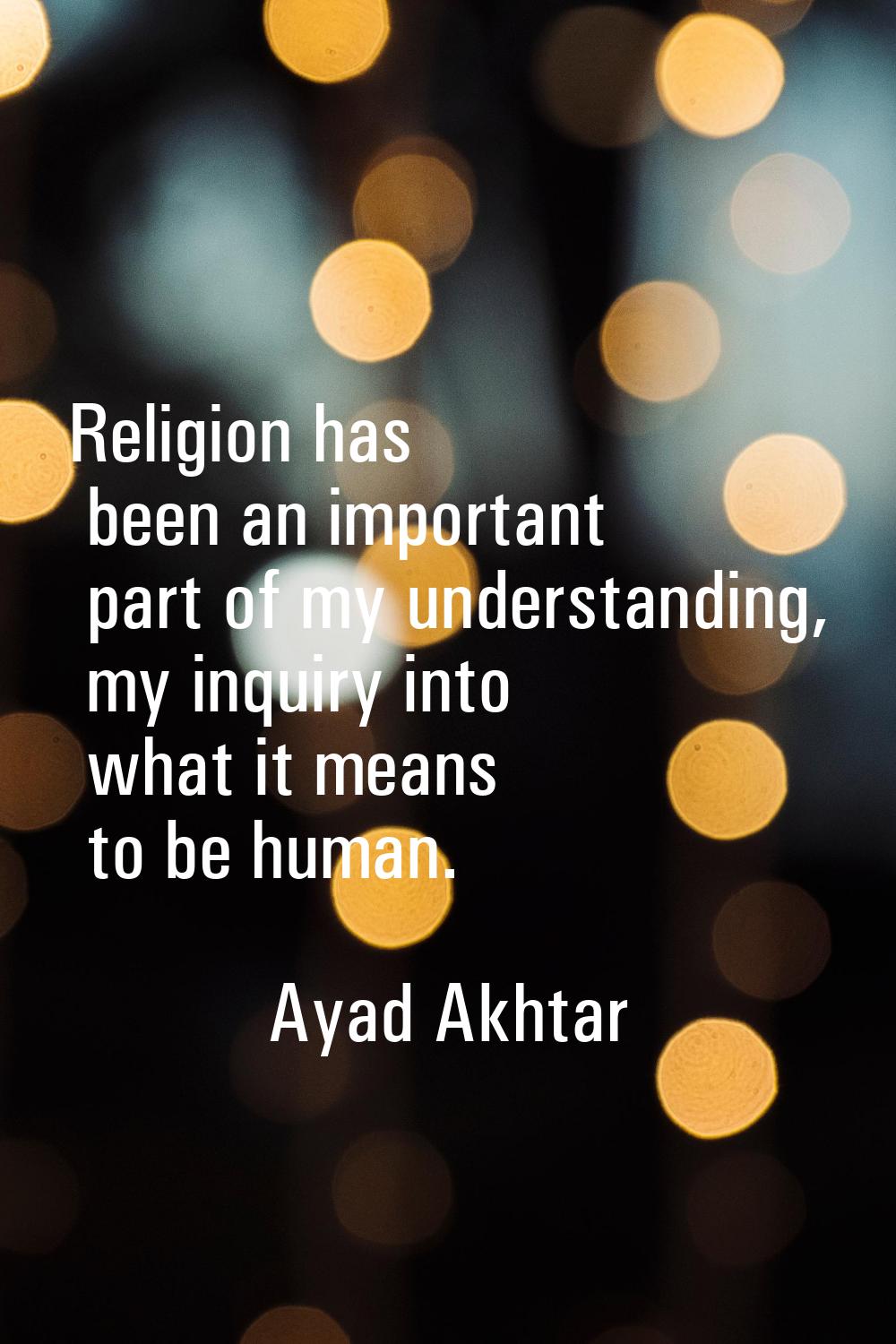 Religion has been an important part of my understanding, my inquiry into what it means to be human.