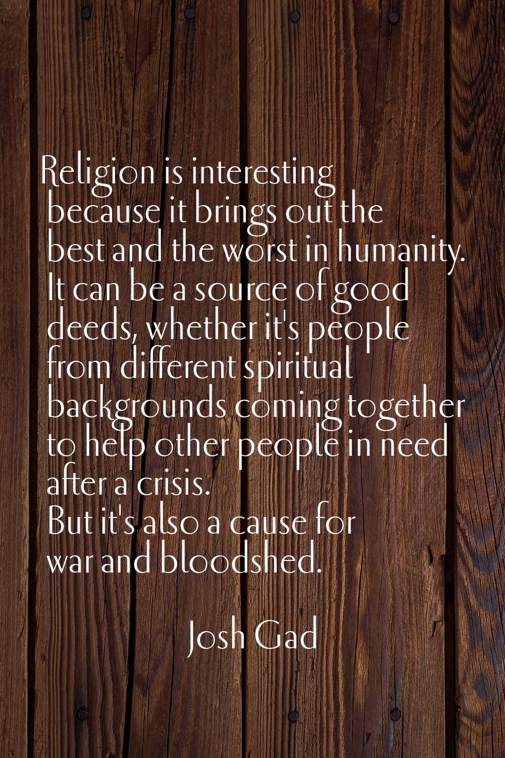 Religion is interesting because it brings out the best and the worst in humanity. It can be a sourc