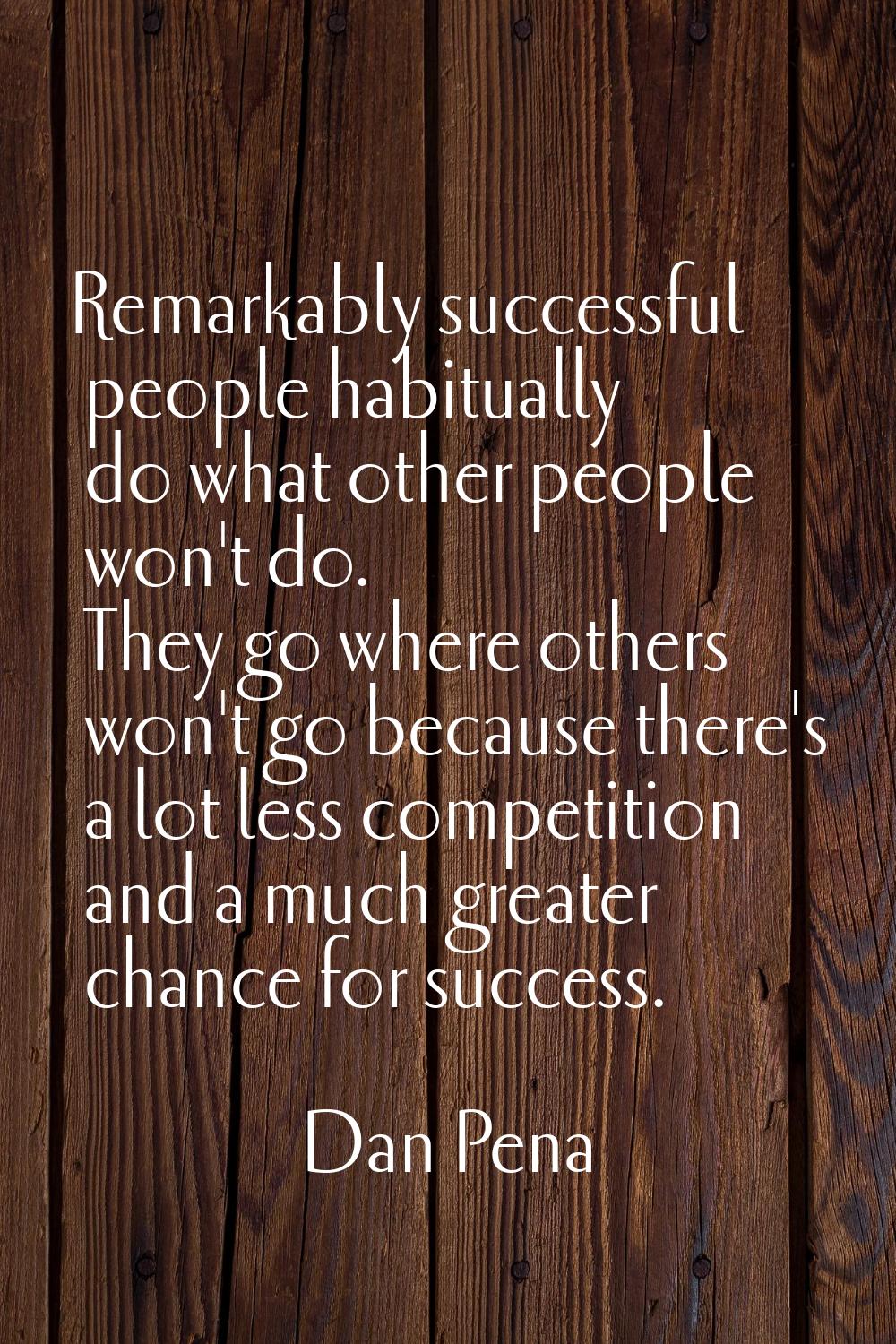 Remarkably successful people habitually do what other people won't do. They go where others won't g