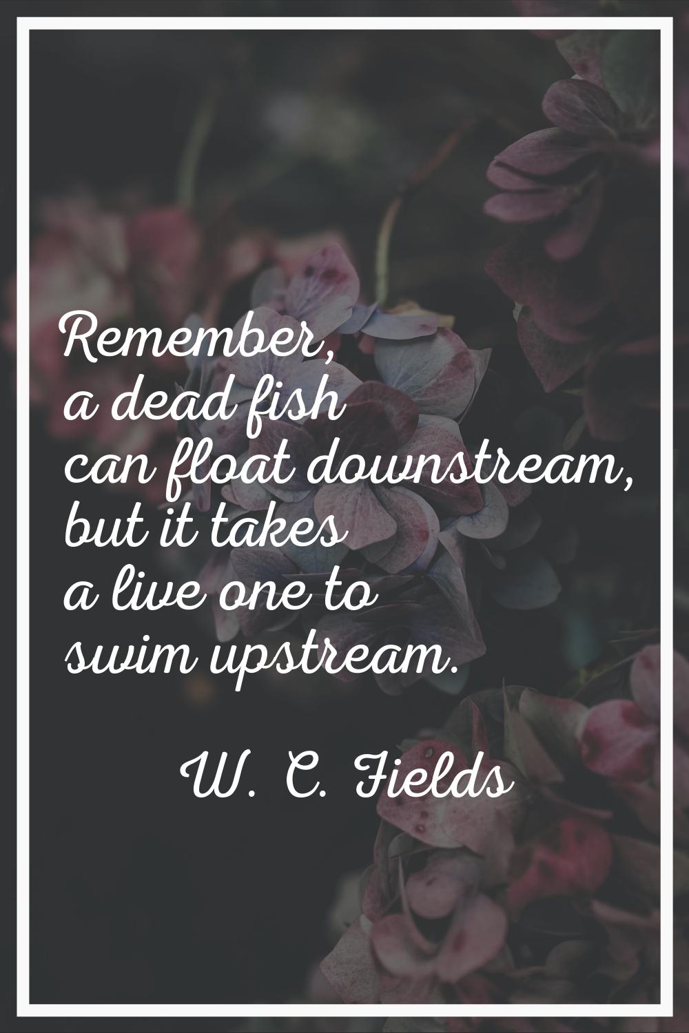 Remember, a dead fish can float downstream, but it takes a live one to swim upstream.