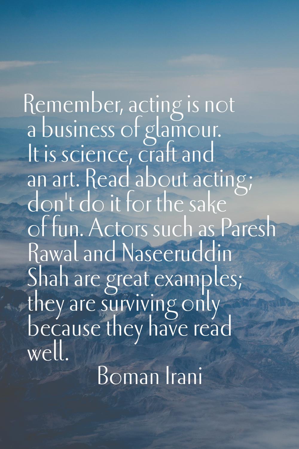 Remember, acting is not a business of glamour. It is science, craft and an art. Read about acting; 