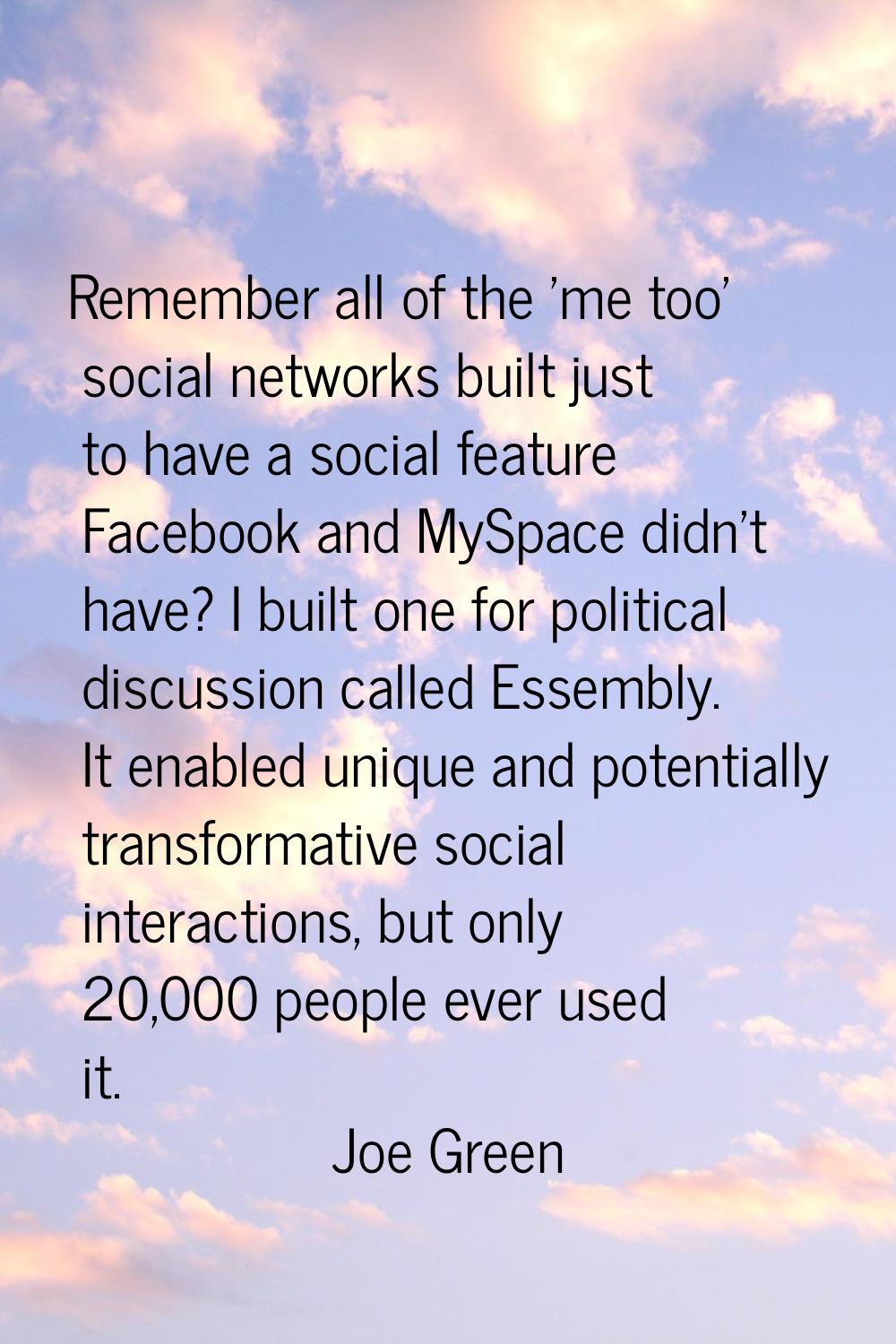 Remember all of the 'me too' social networks built just to have a social feature Facebook and MySpa