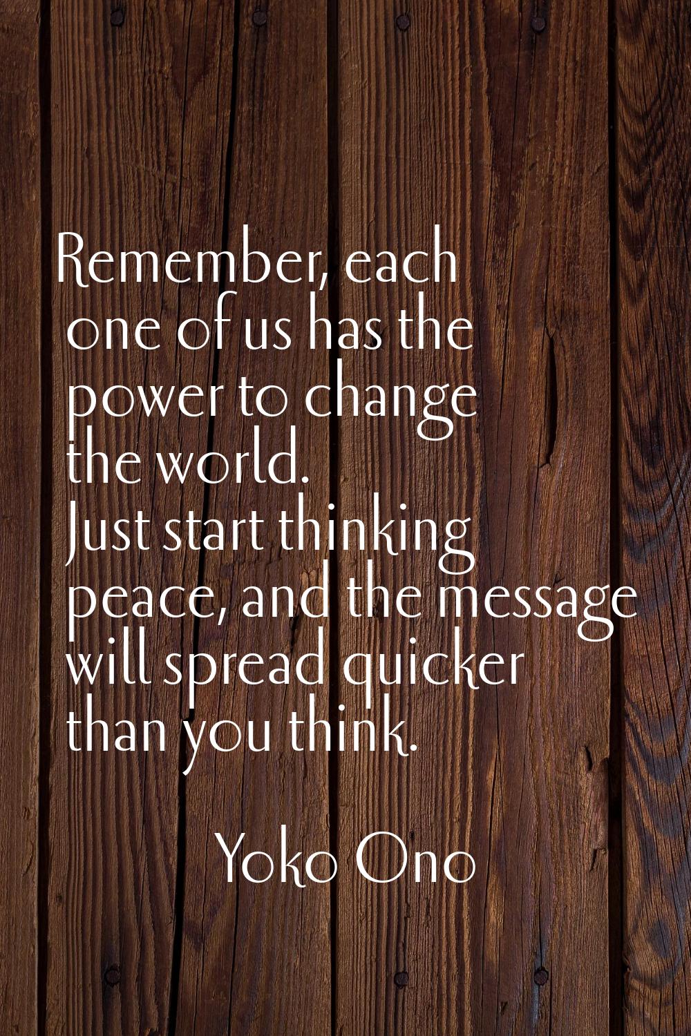 Remember, each one of us has the power to change the world. Just start thinking peace, and the mess