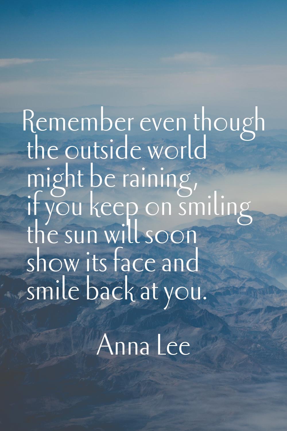 Remember even though the outside world might be raining, if you keep on smiling the sun will soon s