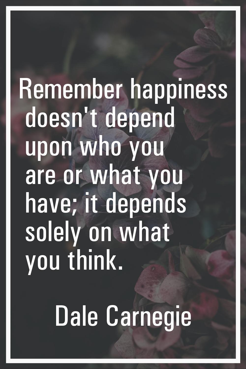 Remember happiness doesn't depend upon who you are or what you have; it depends solely on what you 