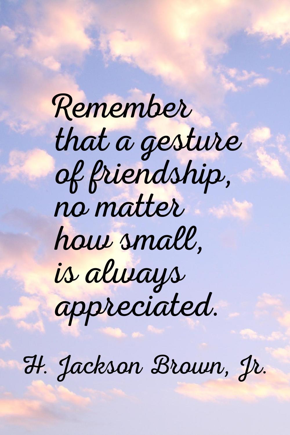 Remember that a gesture of friendship, no matter how small, is always appreciated.