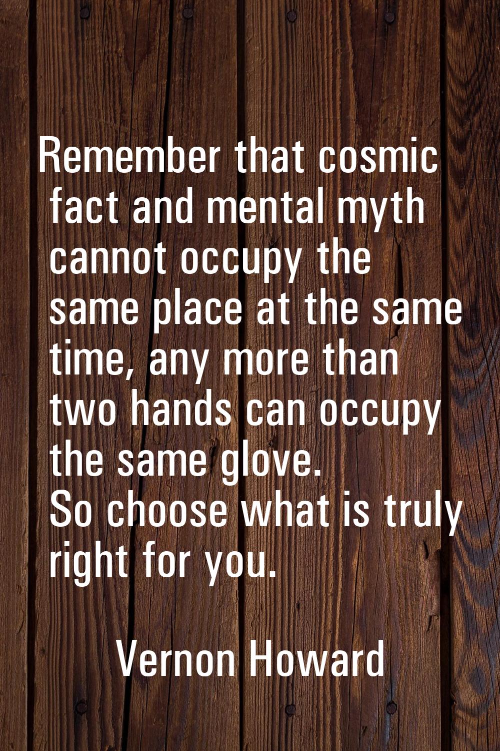 Remember that cosmic fact and mental myth cannot occupy the same place at the same time, any more t