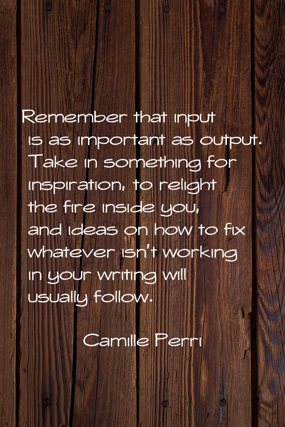Remember that input is as important as output. Take in something for inspiration, to relight the fi